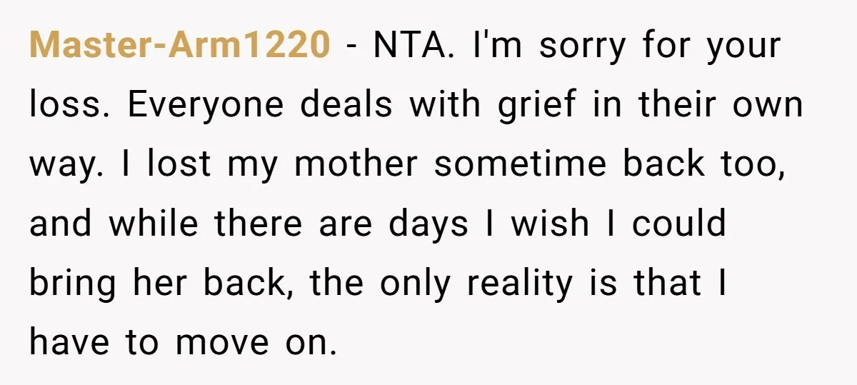 Master-Arm1220 − NTA. I'm sorry for your loss. Everyone deals with grief in their own way. I lost my mother sometime back too, and while there are days I wish...