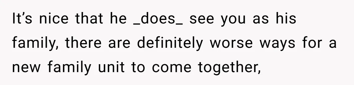 It’s nice that he _does_ see you as his family, there are definitely worse ways for a new family unit to come together,