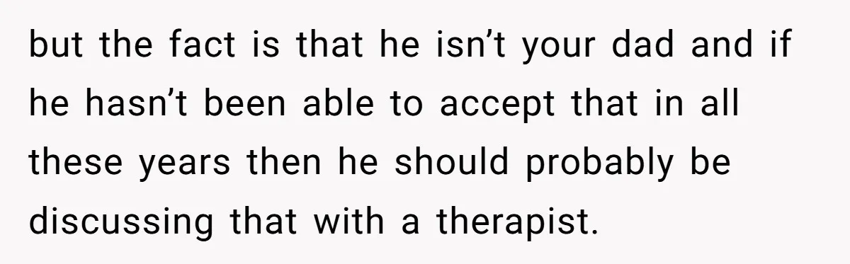 but the fact is that he isn’t your dad and if he hasn’t been able to accept that in all these years then he should probably be discussing that with...