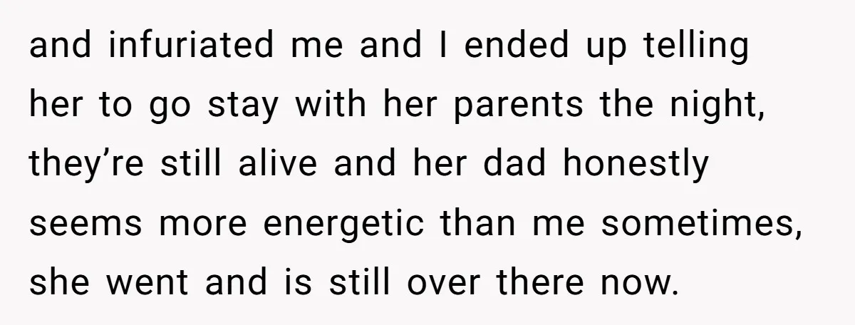 and infuriated me and I ended up telling her to go stay with her parents the night, they’re still alive and her dad honestly seems more energetic than me sometimes,...