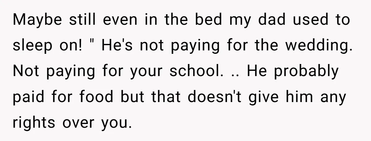 Maybe still even in the bed my dad used to sleep on! " He's not paying for the wedding. Not paying for your school. .. He probably paid for food...
