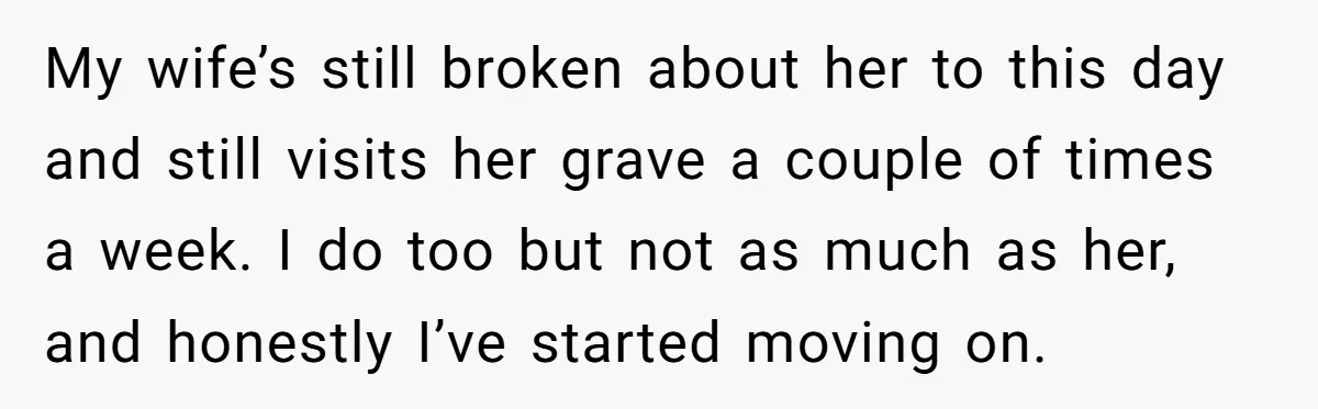 My wife’s still broken about her to this day and still visits her grave a couple of times a week. I do too but not as much as her, and...