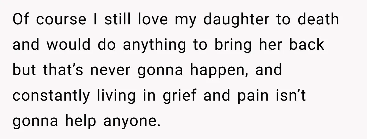 Of course I still love my daughter to death and would do anything to bring her back but that’s never gonna happen, and constantly living in grief and pain isn’t...