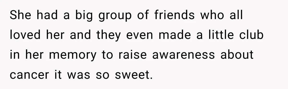 She had a big group of friends who all loved her and they even made a little club in her memory to raise awareness about cancer it was so sweet.