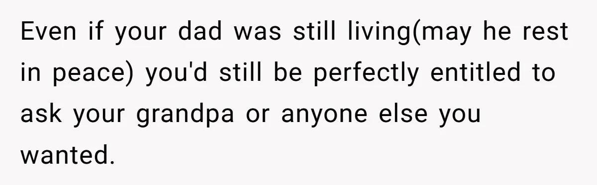 Even if your dad was still living(may he rest in peace) you'd still be perfectly entitled to ask your grandpa or anyone else you wanted.