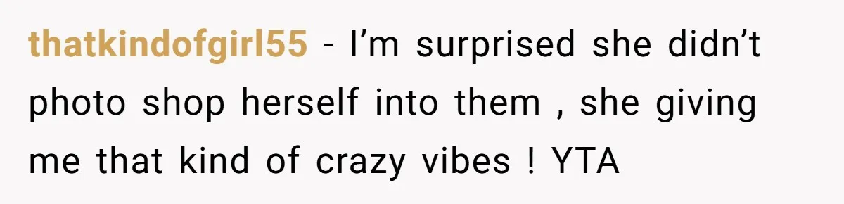 thatkindofgirl55 − I’m surprised she didn’t photo shop herself into them , she giving me that kind of crazy vibes ! YTA