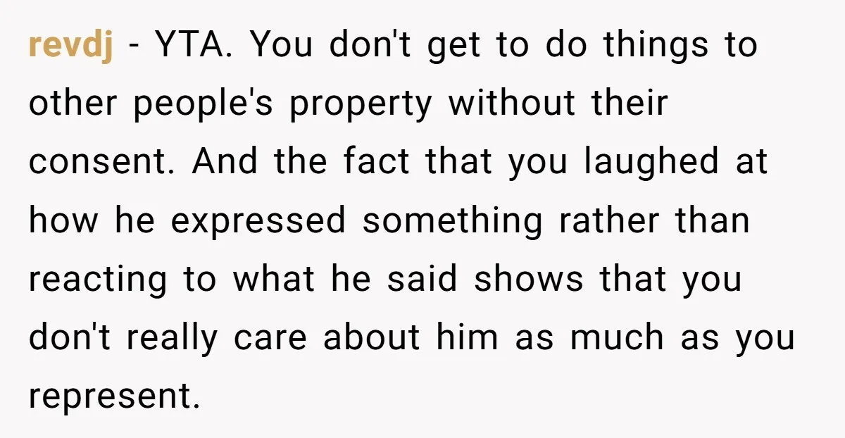revdj − YTA. You don't get to do things to other people's property without their consent. And the fact that you laughed at how he expressed something rather than reacting...