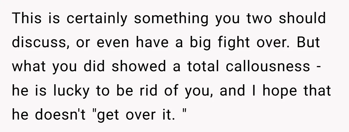This is certainly something you two should discuss, or even have a big fight over. But what you did showed a total callousness - he is lucky to be rid...