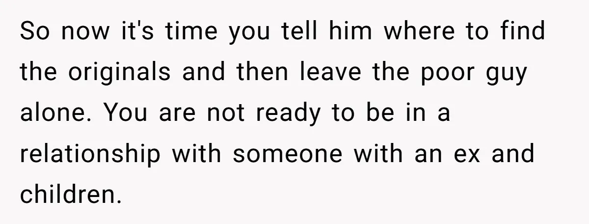 So now it's time you tell him where to find the originals and then leave the poor guy alone. You are not ready to be in a relationship with someone...
