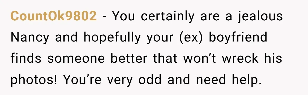 CountOk9802 − You certainly are a jealous Nancy and hopefully your (ex) boyfriend finds someone better that won’t wreck his photos! You’re very odd and need help.
