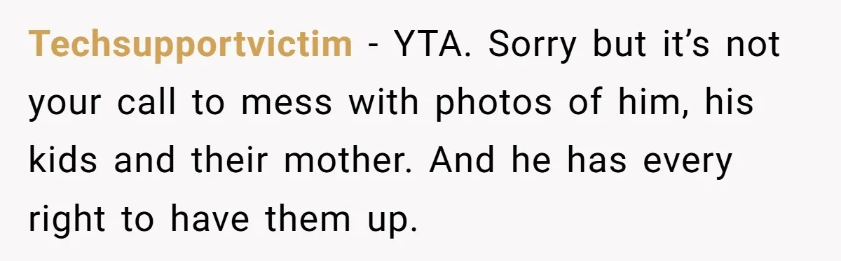 Techsupportvictim − YTA. Sorry but it’s not your call to mess with photos of him, his kids and their mother. And he has every right to have them up.