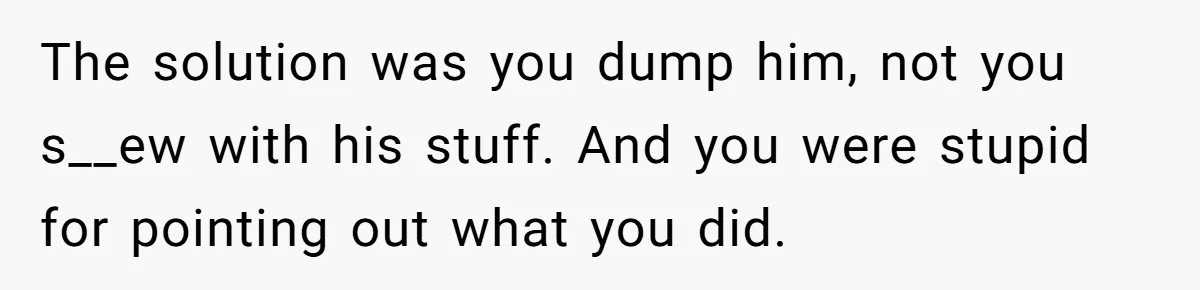 The solution was you dump him, not you s__ew with his stuff. And you were stupid for pointing out what you did.