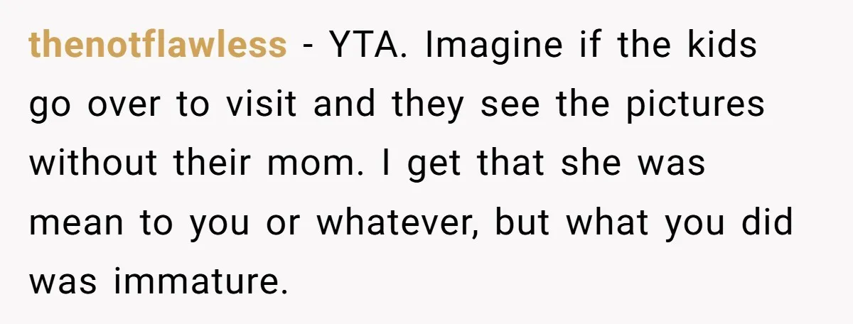 thenotflawless − YTA. Imagine if the kids go over to visit and they see the pictures without their mom. I get that she was mean to you or whatever, but...