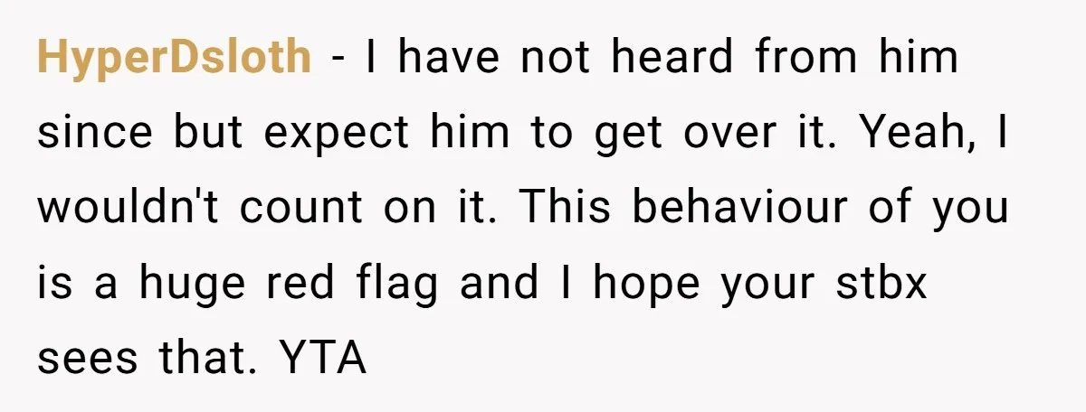 HyperDsloth − I have not heard from him since but expect him to get over it. Yeah, I wouldn't count on it. This behaviour of you is a huge red...