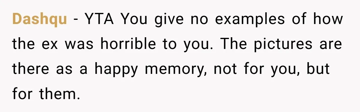Dashqu − YTA You give no examples of how the ex was horrible to you. The pictures are there as a happy memory, not for you, but for them.