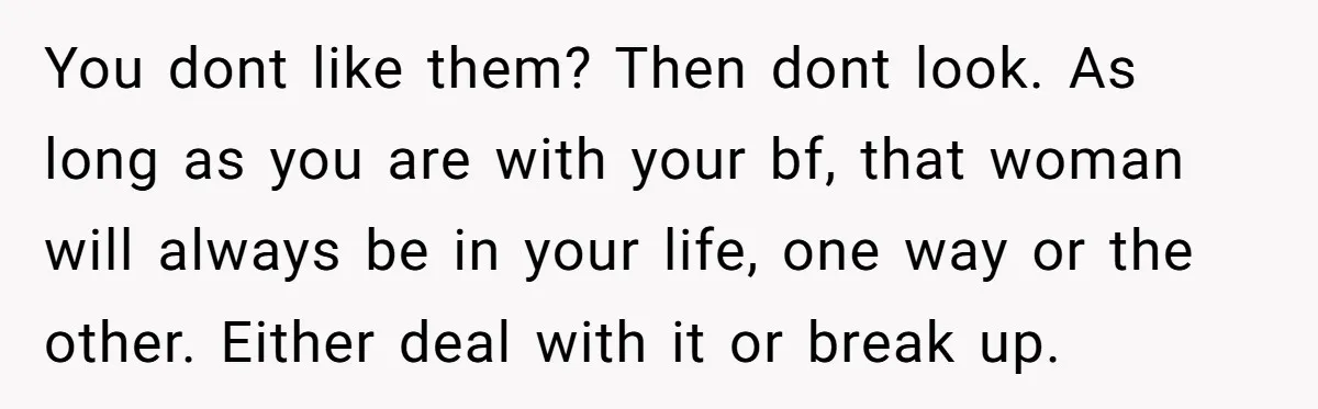 You dont like them? Then dont look. As long as you are with your bf, that woman will always be in your life, one way or the other. Either deal...
