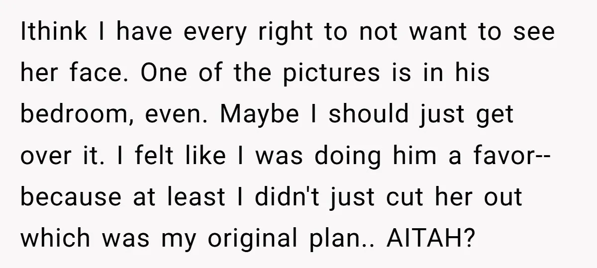 Ithink I have every right to not want to see her face. One of the pictures is in his bedroom, even. Maybe I should just get over it. I felt...