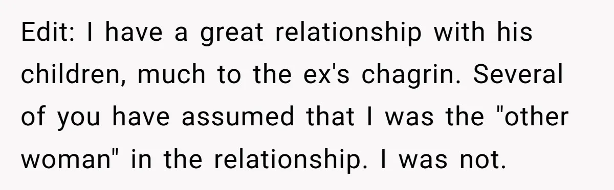 Edit: I have a great relationship with his children, much to the ex's chagrin. Several of you have assumed that I was the "other woman" in the relationship. I was...