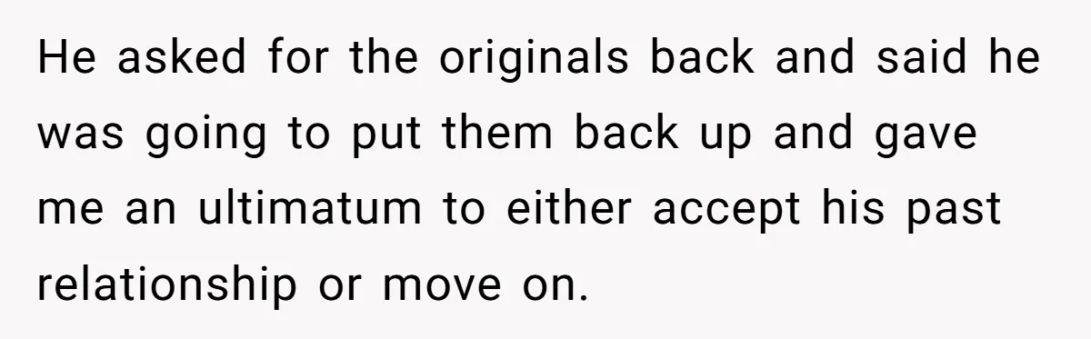 He asked for the originals back and said he was going to put them back up and gave me an ultimatum to either accept his past relationship or move on.