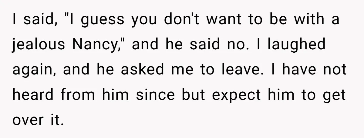 I said, "I guess you don't want to be with a jealous Nancy," and he said no. I laughed again, and he asked me to leave. I have not heard...
