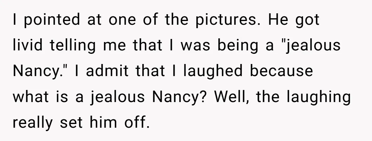 I pointed at one of the pictures. He got livid telling me that I was being a "jealous Nancy." I admit that I laughed because what is a jealous Nancy?...