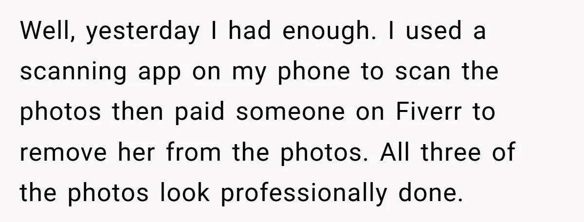 Well, yesterday I had enough. I used a scanning app on my phone to scan the photos then paid someone on Fiverr to remove her from the photos. All three...