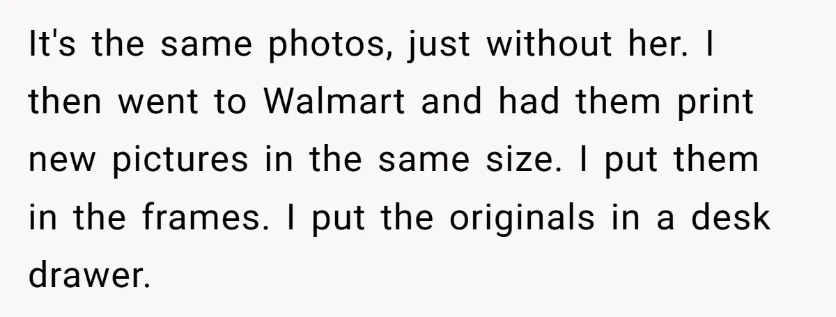 It's the same photos, just without her. I then went to Walmart and had them print new pictures in the same size. I put them in the frames. I put...