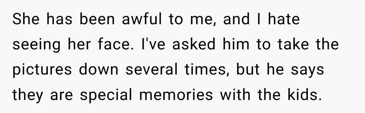 She has been awful to me, and I hate seeing her face. I've asked him to take the pictures down several times, but he says they are special memories with...