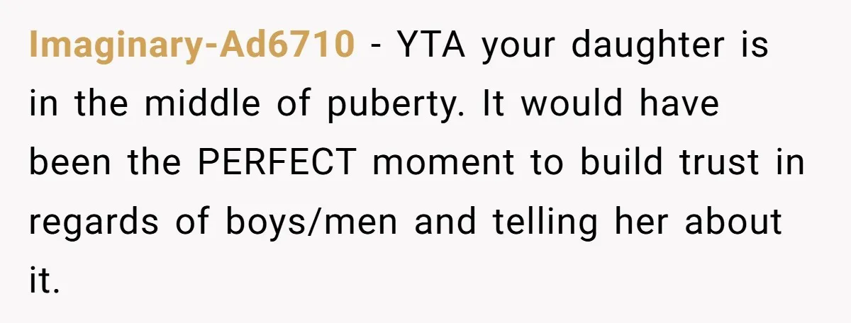Imaginary-Ad6710 − YTA your daughter is in the middle of puberty. It would have been the PERFECT moment to build trust in regards of boys/men and telling her about it.