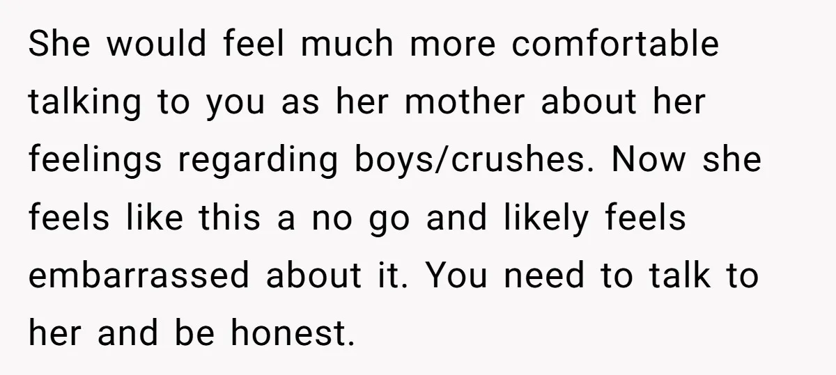 She would feel much more comfortable talking to you as her mother about her feelings regarding boys/crushes. Now she feels like this a no go and likely feels embarrassed about...