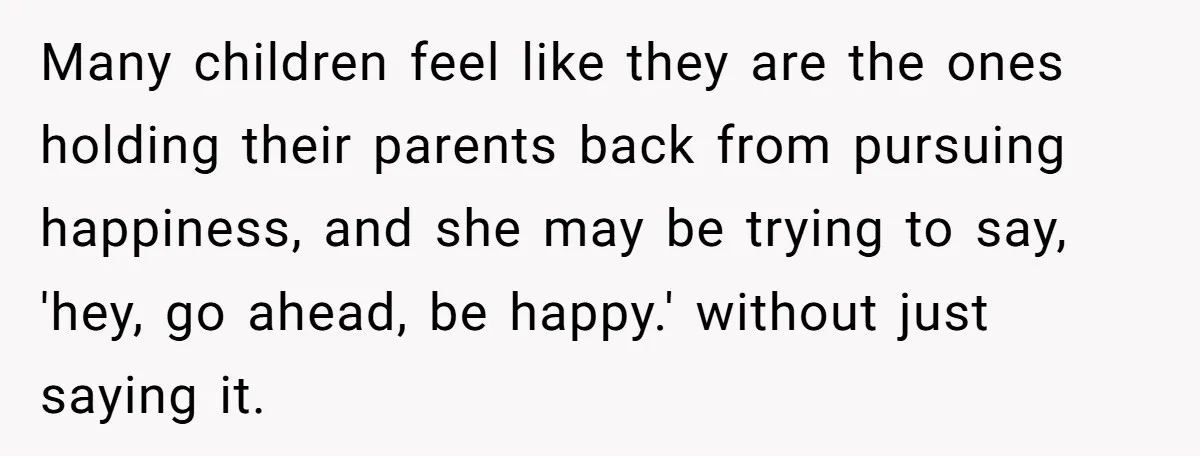 Many children feel like they are the ones holding their parents back from pursuing happiness, and she may be trying to say, 'hey, go ahead, be happy.' without just saying...