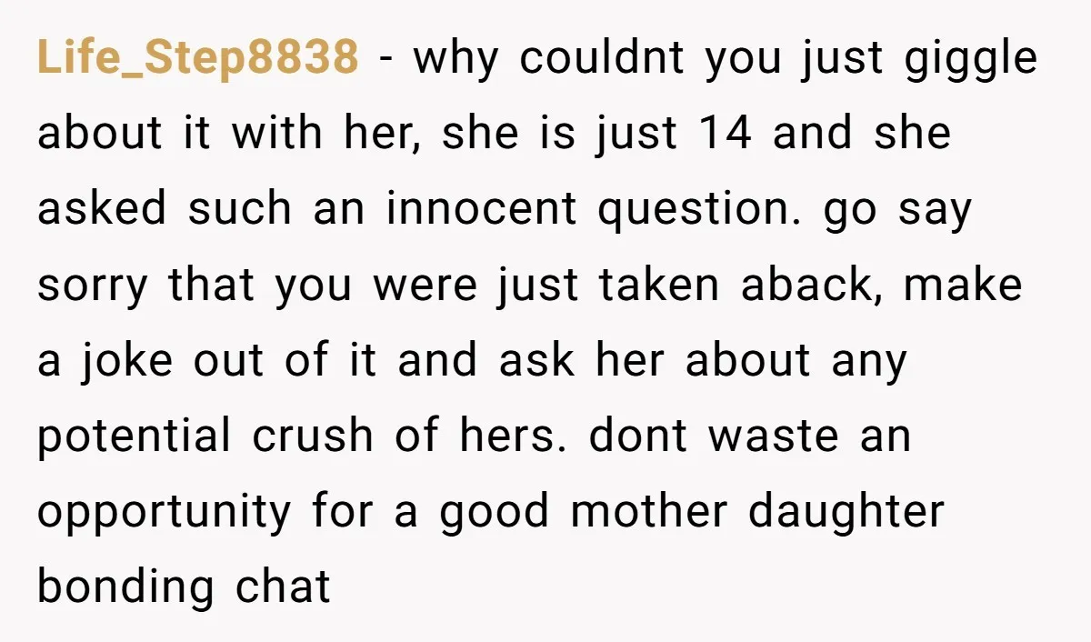 Life_Step8838 − why couldnt you just giggle about it with her, she is just 14 and she asked such an innocent question. go say sorry that you were just taken...