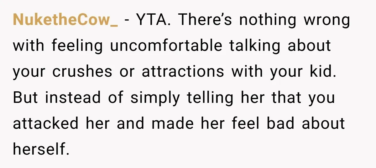 NuketheCow_ − YTA. There’s nothing wrong with feeling uncomfortable talking about your crushes or attractions with your kid. But instead of simply telling her that you attacked her and made...