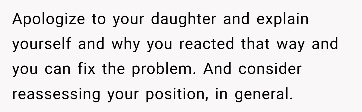 Apologize to your daughter and explain yourself and why you reacted that way and you can fix the problem. And consider reassessing your position, in general.