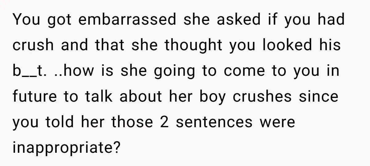 You got embarrassed she asked if you had crush and that she thought you looked his b__t. ..how is she going to come to you in future to talk about...