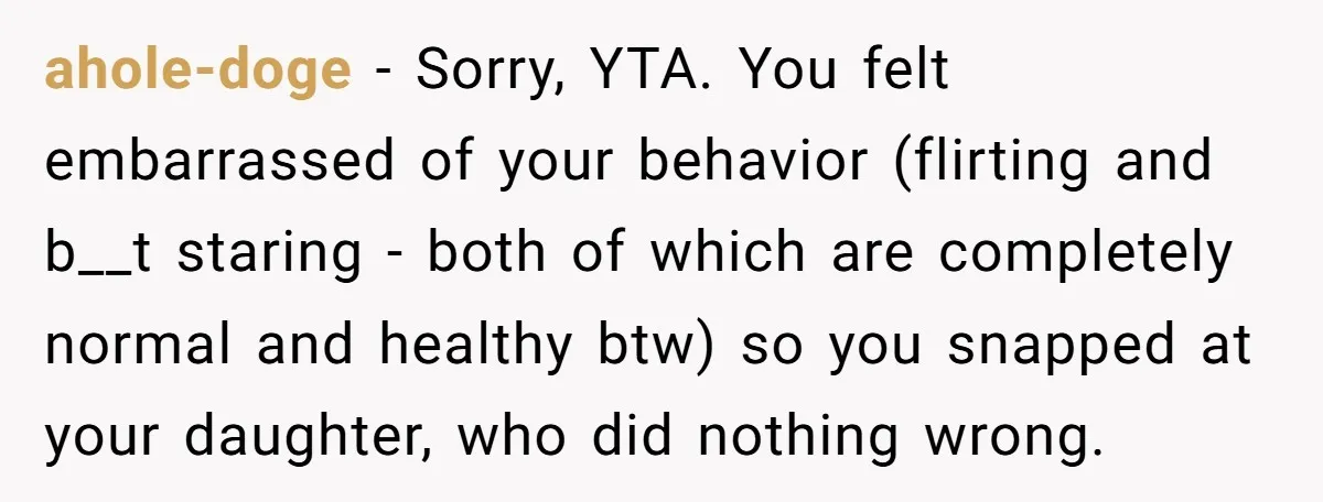 ahole-doge − Sorry, YTA. You felt embarrassed of your behavior (flirting and b__t staring - both of which are completely normal and healthy btw) so you snapped at your daughter,...