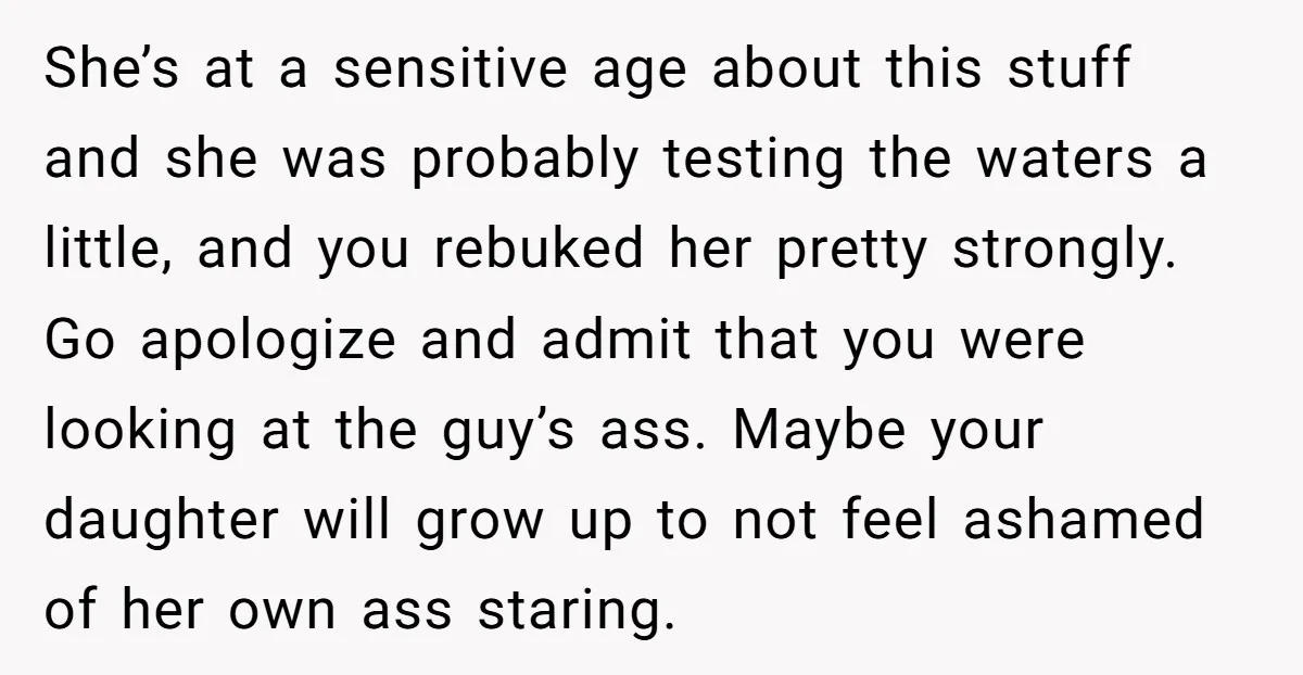 She’s at a sensitive age about this stuff and she was probably testing the waters a little, and you rebuked her pretty strongly. Go apologize and admit that you were...