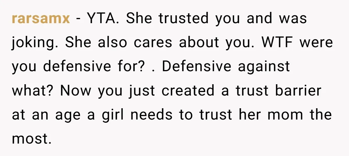 rarsamx − YTA. She trusted you and was joking. She also cares about you. WTF were you defensive for? . Defensive against what? Now you just created a trust barrier...