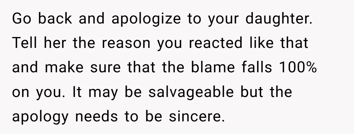 Go back and apologize to your daughter. Tell her the reason you reacted like that and make sure that the blame falls 100% on you. It may be salvageable but...