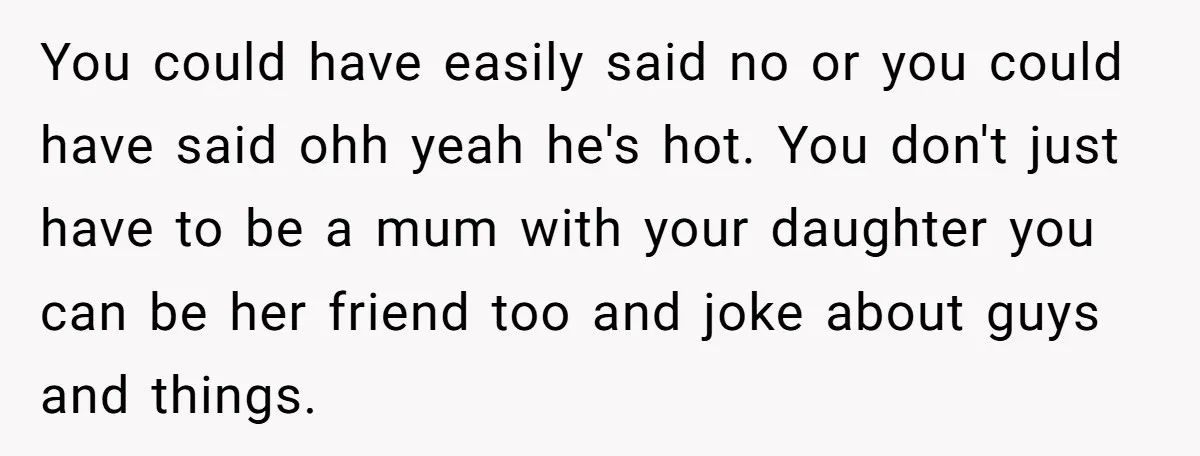 You could have easily said no or you could have said ohh yeah he's hot. You don't just have to be a mum with your daughter you can be her...