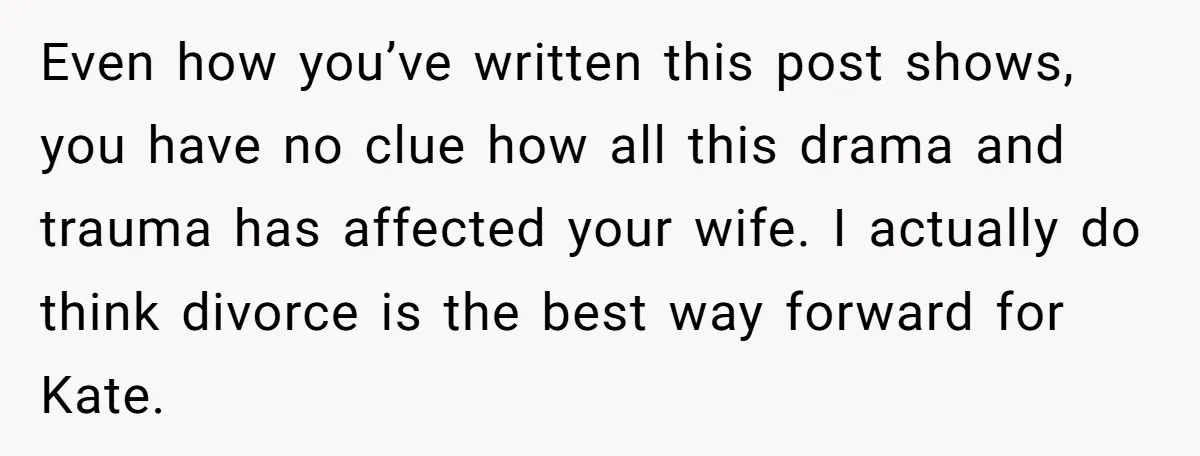 Even how you’ve written this post shows, you have no clue how all this drama and trauma has affected your wife. I actually do think divorce is the best way...
