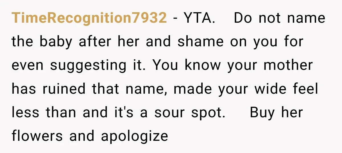 TimeRecognition7932 − YTA. Do not name the baby after her and shame on you for even suggesting it. You know your mother has ruined that name, made your wide feel...