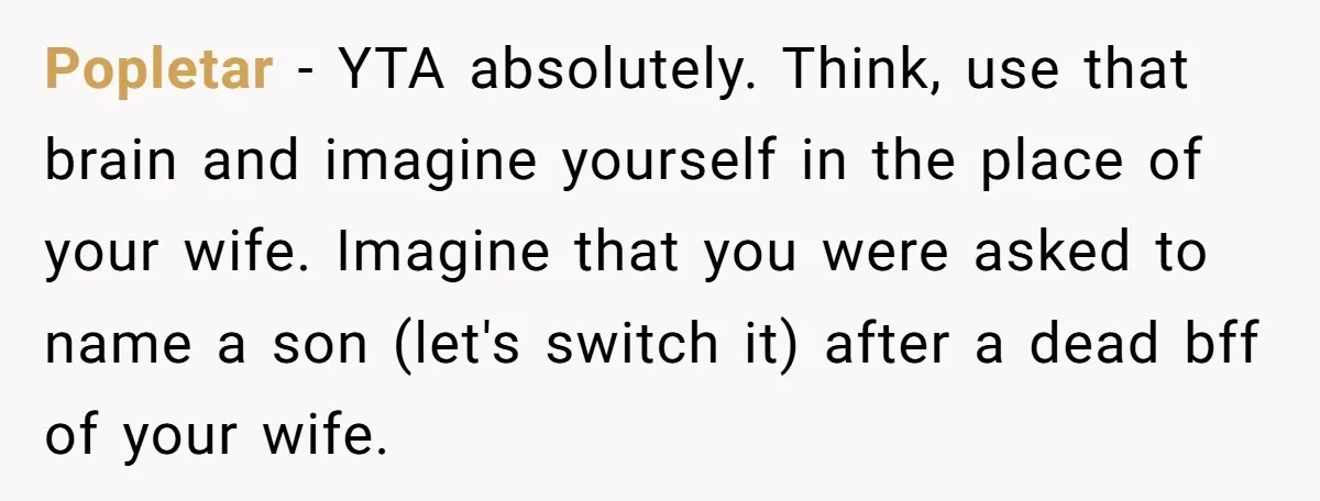 Popletar − YTA absolutely. Think, use that brain and imagine yourself in the place of your wife. Imagine that you were asked to name a son (let's switch it) after...