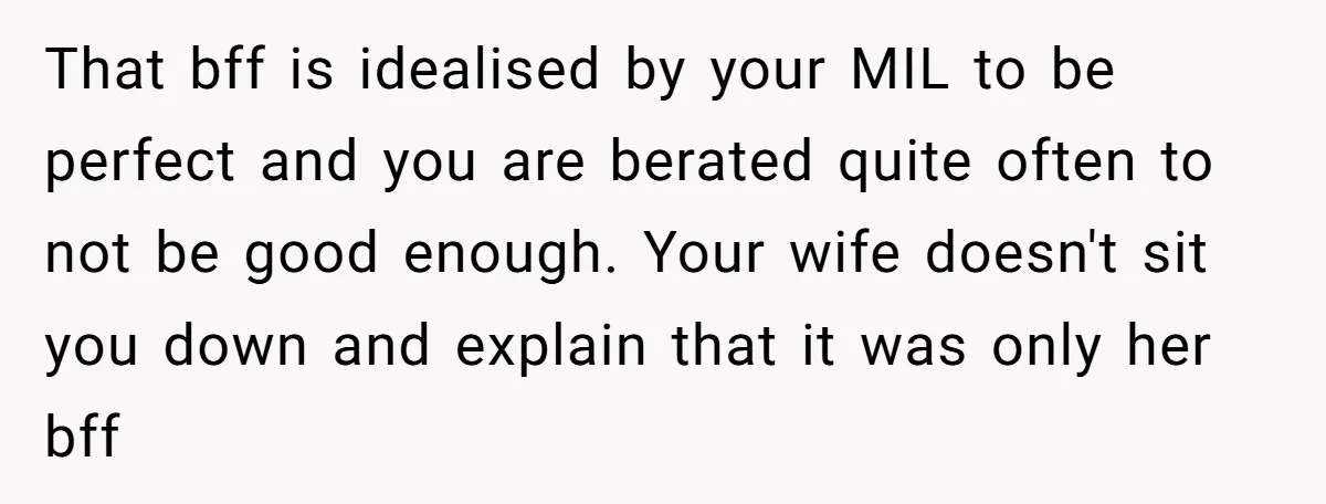 That bff is idealised by your MIL to be perfect and you are berated quite often to not be good enough. Your wife doesn't sit you down and explain that...