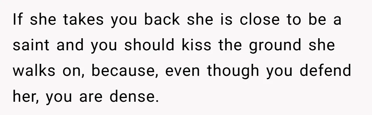 If she takes you back she is close to be a saint and you should kiss the ground she walks on, because, even though you defend her, you are dense.