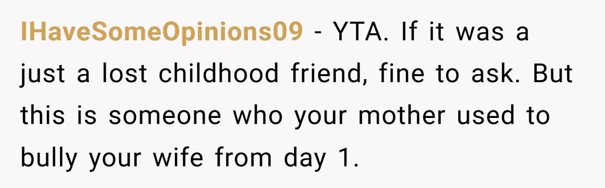 IHaveSomeOpinions09 − YTA. If it was a just a lost childhood friend, fine to ask. But this is someone who your mother used to bully your wife from day 1.