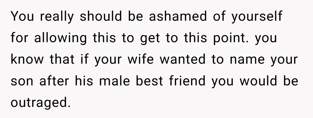 You really should be ashamed of yourself for allowing this to get to this point. you know that if your wife wanted to name your son after his male best...