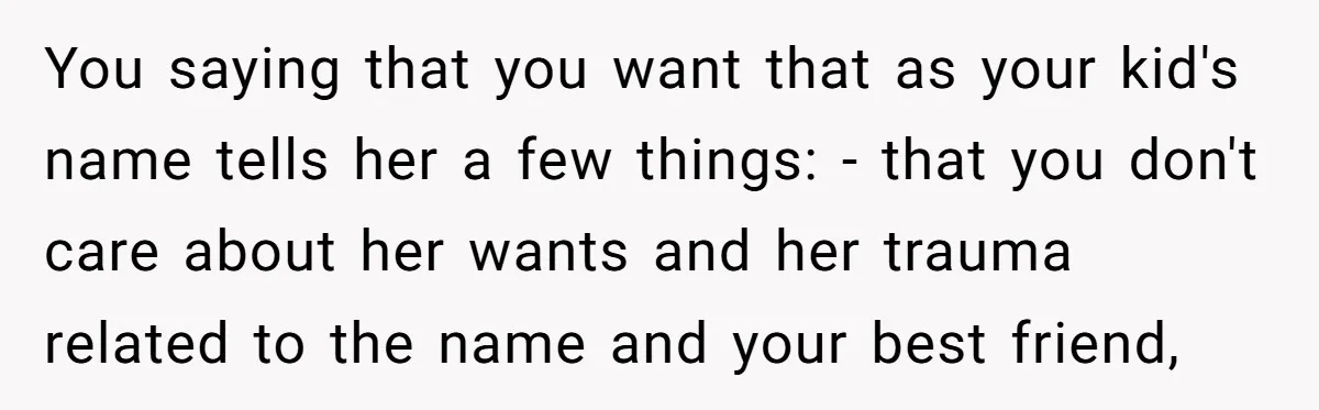 You saying that you want that as your kid's name tells her a few things: - that you don't care about her wants and her trauma related to the name...