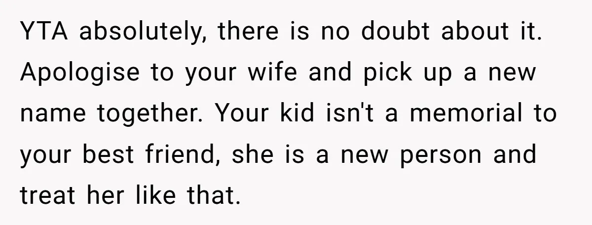 YTA absolutely, there is no doubt about it. Apologise to your wife and pick up a new name together. Your kid isn't a memorial to your best friend, she is...
