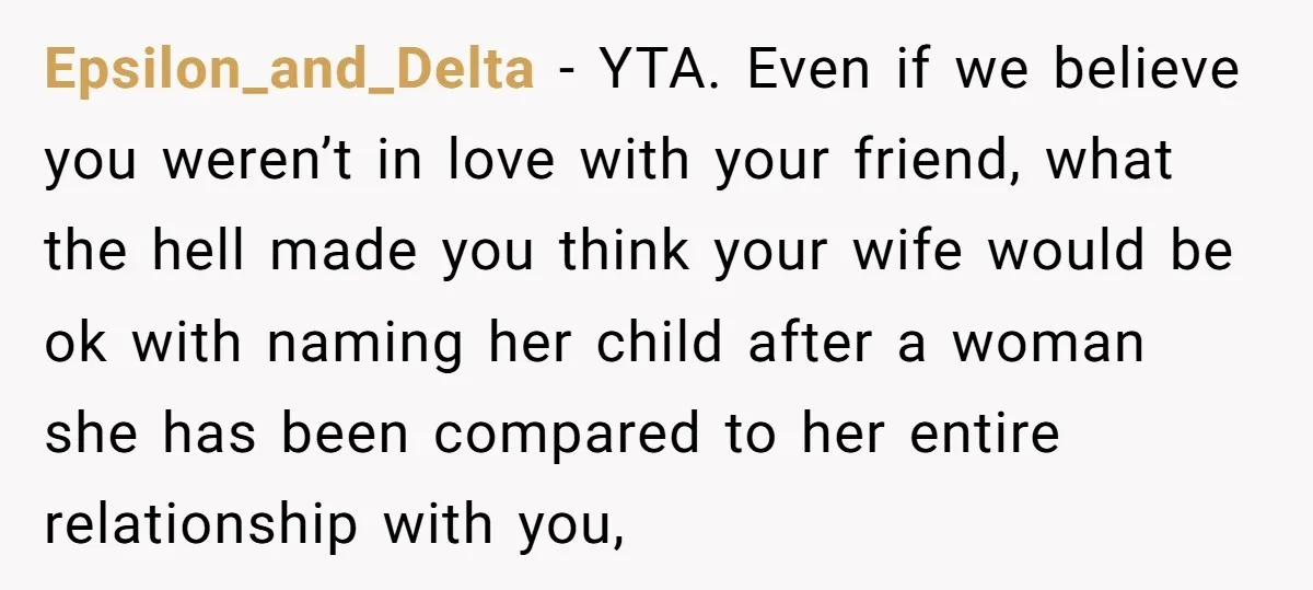 Epsilon_and_Delta − YTA. Even if we believe you weren’t in love with your friend, what the hell made you think your wife would be ok with naming her child after...